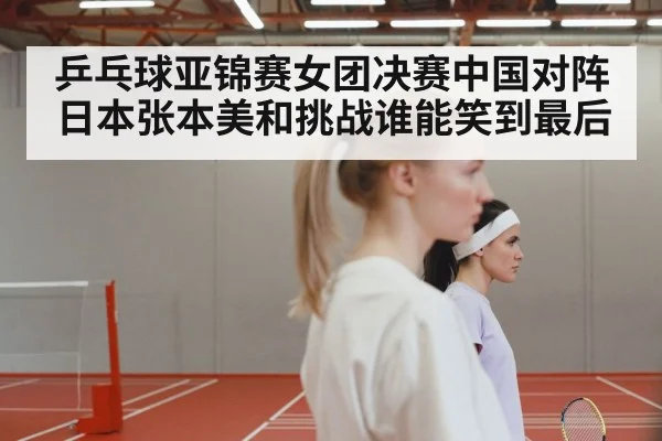 乒乓球亚锦赛女团决赛中国对阵日本张本美和挑战谁能笑到最后