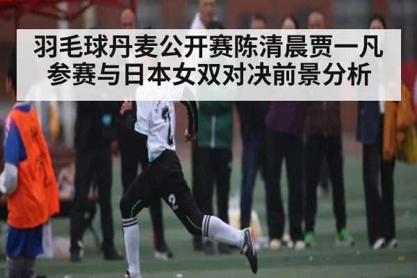 羽毛球丹麦公开赛陈清晨贾一凡参赛与日本女双对决前景分析