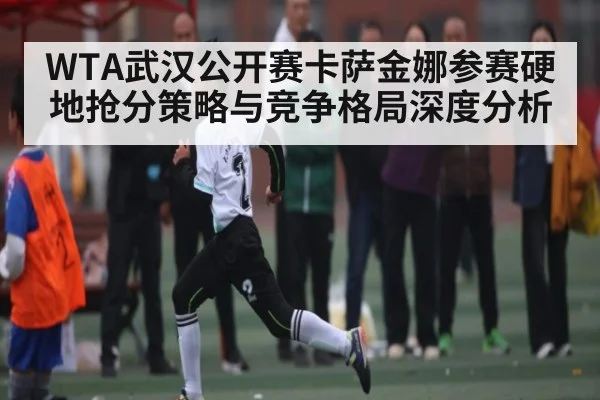 WTA武汉公开赛卡萨金娜参赛硬地抢分策略与竞争格局深度分析