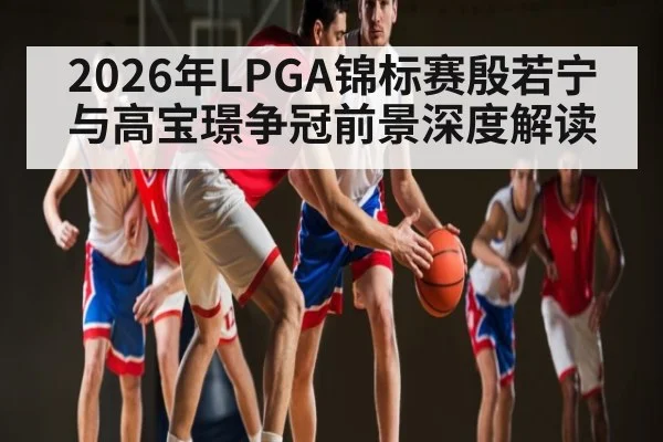 2026年LPGA锦标赛殷若宁与高宝璟争冠前景深度解读