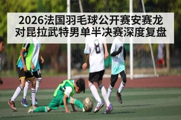 2026法国羽毛球公开赛安赛龙对昆拉武特男单半决赛深度复盘 - kaiyun